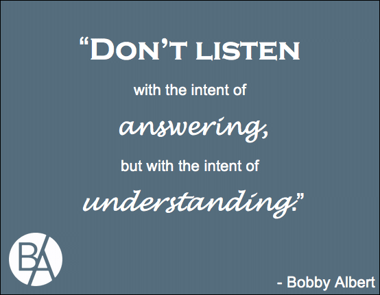 Bobby Albert: Don't listen with the intent of answering, but with the intent of understanding An insightful quote by Bobby Albert on the intent of listening and how it should be used as a means to understand rather than to answer!